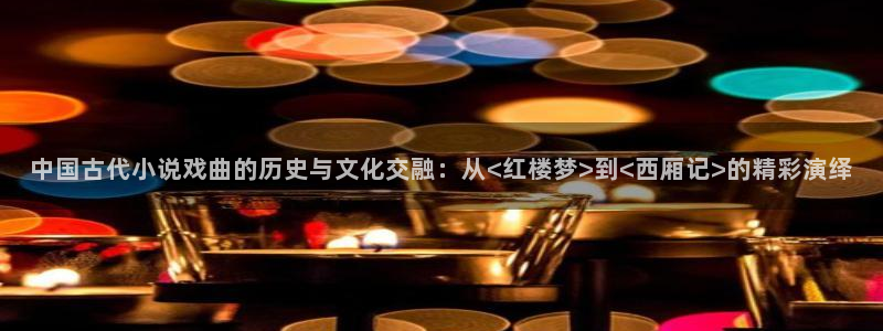 鸠摩：中国古代小说戏曲的历史与文化交融：从<红楼梦>到<西厢记>的精彩演绎